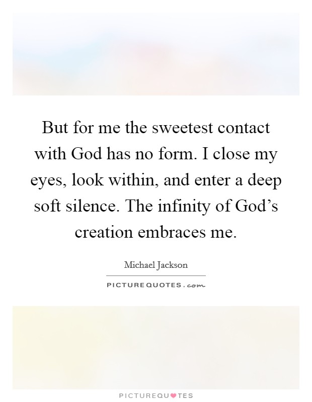 But for me the sweetest contact with God has no form. I close my eyes, look within, and enter a deep soft silence. The infinity of God's creation embraces me Picture Quote #1
