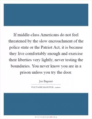 If middle-class Americans do not feel threatened by the slow encroachment of the police state or the Patriot Act, it is because they live comfortably enough and exercise their liberties very lightly, never testing the boundaries. You never know you are in a prison unless you try the door Picture Quote #1