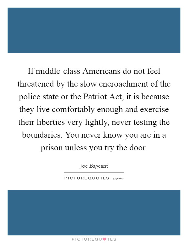 If middle-class Americans do not feel threatened by the slow encroachment of the police state or the Patriot Act, it is because they live comfortably enough and exercise their liberties very lightly, never testing the boundaries. You never know you are in a prison unless you try the door Picture Quote #1