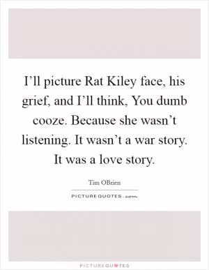 I’ll picture Rat Kiley face, his grief, and I’ll think, You dumb cooze. Because she wasn’t listening. It wasn’t a war story. It was a love story Picture Quote #1