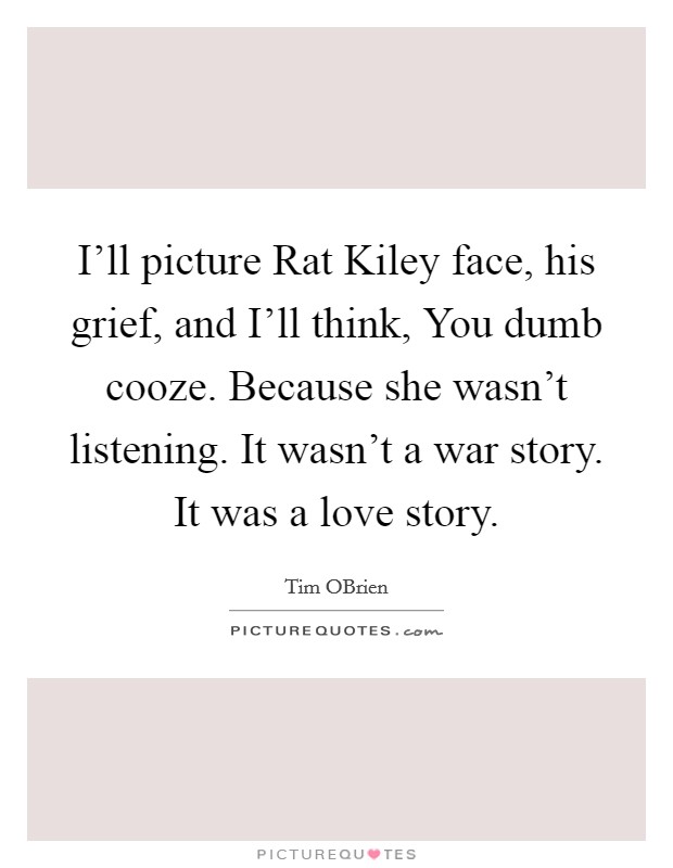I'll picture Rat Kiley face, his grief, and I'll think, You dumb cooze. Because she wasn't listening. It wasn't a war story. It was a love story Picture Quote #1