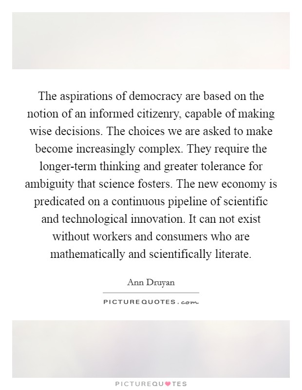 The aspirations of democracy are based on the notion of an informed citizenry, capable of making wise decisions. The choices we are asked to make become increasingly complex. They require the longer-term thinking and greater tolerance for ambiguity that science fosters. The new economy is predicated on a continuous pipeline of scientific and technological innovation. It can not exist without workers and consumers who are mathematically and scientifically literate Picture Quote #1
