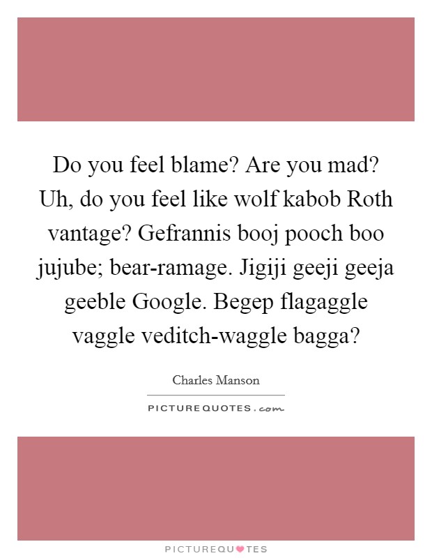 Do you feel blame? Are you mad? Uh, do you feel like wolf kabob Roth vantage? Gefrannis booj pooch boo jujube; bear-ramage. Jigiji geeji geeja geeble Google. Begep flagaggle vaggle veditch-waggle bagga? Picture Quote #1