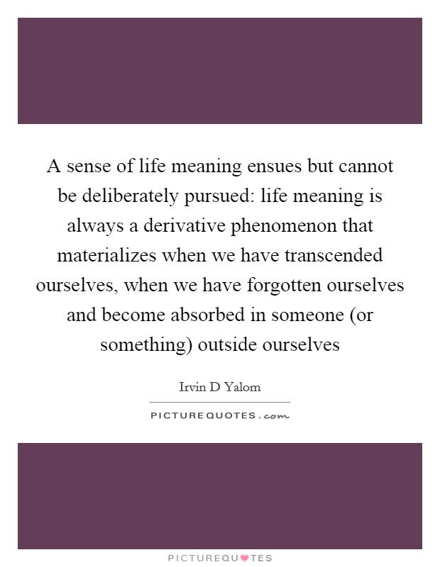 A sense of life meaning ensues but cannot be deliberately pursued: life meaning is always a derivative phenomenon that materializes when we have transcended ourselves, when we have forgotten ourselves and become absorbed in someone (or something) outside ourselves Picture Quote #1
