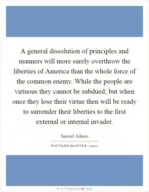 A general dissolution of principles and manners will more surely overthrow the liberties of America than the whole force of the common enemy. While the people are virtuous they cannot be subdued; but when once they lose their virtue then will be ready to surrender their liberties to the first external or internal invader Picture Quote #1