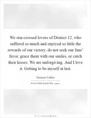 We star-crossed lovers of District 12, who suffered so much and enjoyed so little the rewards of our victory, do not seek our fans’ favor, grace them with our smiles, or catch their kisses. We are unforgiving. And I love it. Getting to be myself at last Picture Quote #1