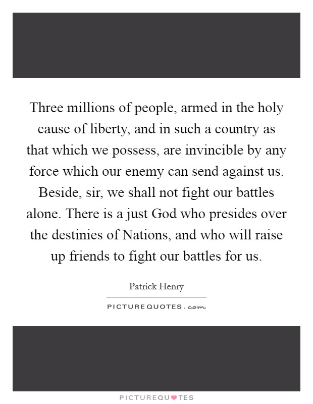 Three millions of people, armed in the holy cause of liberty, and in such a country as that which we possess, are invincible by any force which our enemy can send against us. Beside, sir, we shall not fight our battles alone. There is a just God who presides over the destinies of Nations, and who will raise up friends to fight our battles for us Picture Quote #1