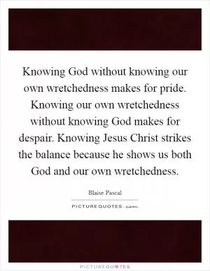 Knowing God without knowing our own wretchedness makes for pride. Knowing our own wretchedness without knowing God makes for despair. Knowing Jesus Christ strikes the balance because he shows us both God and our own wretchedness Picture Quote #1
