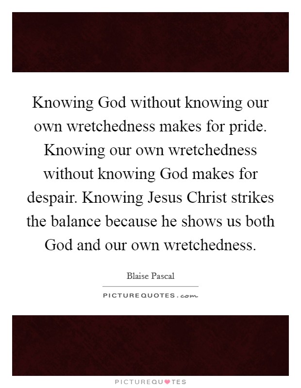 Knowing God without knowing our own wretchedness makes for pride. Knowing our own wretchedness without knowing God makes for despair. Knowing Jesus Christ strikes the balance because he shows us both God and our own wretchedness Picture Quote #1