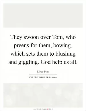 They swoon over Tom, who preens for them, bowing, which sets them to blushing and giggling. God help us all Picture Quote #1