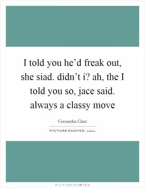 I told you he’d freak out, she siad. didn’t i? ah, the I told you so, jace said. always a classy move Picture Quote #1