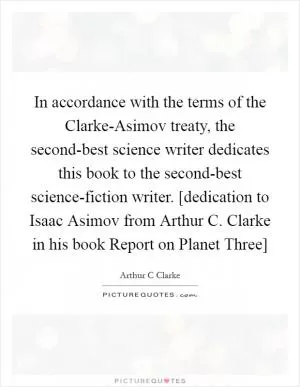 In accordance with the terms of the Clarke-Asimov treaty, the second-best science writer dedicates this book to the second-best science-fiction writer. [dedication to Isaac Asimov from Arthur C. Clarke in his book Report on Planet Three] Picture Quote #1