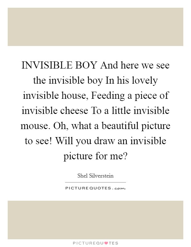 INVISIBLE BOY And here we see the invisible boy In his lovely invisible house, Feeding a piece of invisible cheese To a little invisible mouse. Oh, what a beautiful picture to see! Will you draw an invisible picture for me? Picture Quote #1