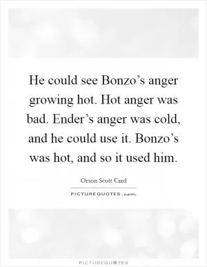 He could see Bonzo’s anger growing hot. Hot anger was bad. Ender’s anger was cold, and he could use it. Bonzo’s was hot, and so it used him Picture Quote #1