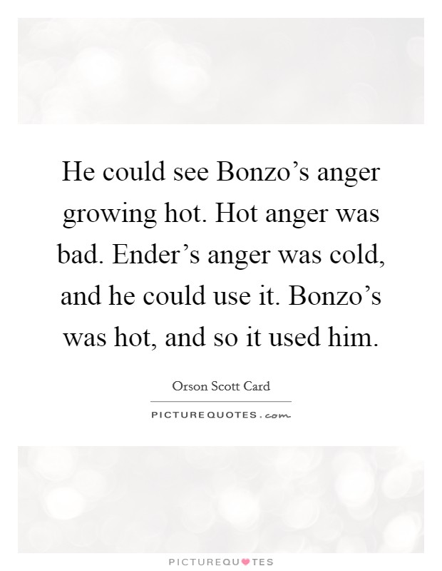 He could see Bonzo's anger growing hot. Hot anger was bad. Ender's anger was cold, and he could use it. Bonzo's was hot, and so it used him Picture Quote #1