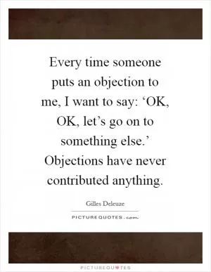 Every time someone puts an objection to me, I want to say: ‘OK, OK, let’s go on to something else.’ Objections have never contributed anything Picture Quote #1