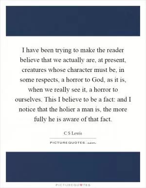 I have been trying to make the reader believe that we actually are, at present, creatures whose character must be, in some respects, a horror to God, as it is, when we really see it, a horror to ourselves. This I believe to be a fact: and I notice that the holier a man is, the more fully he is aware of that fact Picture Quote #1