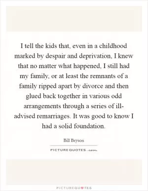 I tell the kids that, even in a childhood marked by despair and deprivation, I knew that no matter what happened, I still had my family, or at least the remnants of a family ripped apart by divorce and then glued back together in various odd arrangements through a series of ill- advised remarriages. It was good to know I had a solid foundation Picture Quote #1