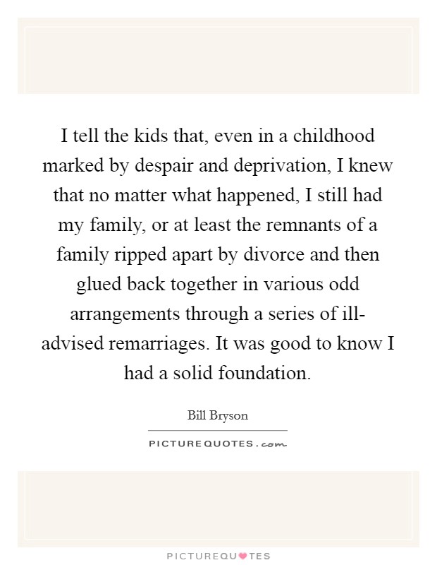I tell the kids that, even in a childhood marked by despair and deprivation, I knew that no matter what happened, I still had my family, or at least the remnants of a family ripped apart by divorce and then glued back together in various odd arrangements through a series of ill- advised remarriages. It was good to know I had a solid foundation Picture Quote #1