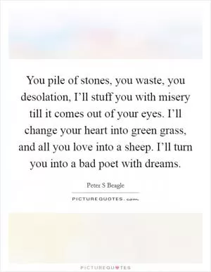 You pile of stones, you waste, you desolation, I’ll stuff you with misery till it comes out of your eyes. I’ll change your heart into green grass, and all you love into a sheep. I’ll turn you into a bad poet with dreams Picture Quote #1