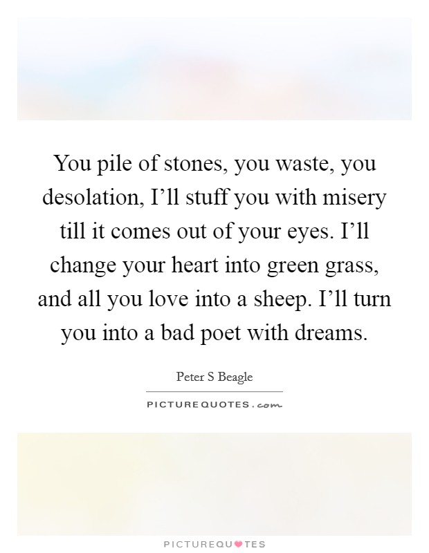 You pile of stones, you waste, you desolation, I'll stuff you with misery till it comes out of your eyes. I'll change your heart into green grass, and all you love into a sheep. I'll turn you into a bad poet with dreams Picture Quote #1