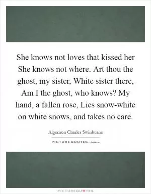 She knows not loves that kissed her She knows not where. Art thou the ghost, my sister, White sister there, Am I the ghost, who knows? My hand, a fallen rose, Lies snow-white on white snows, and takes no care Picture Quote #1
