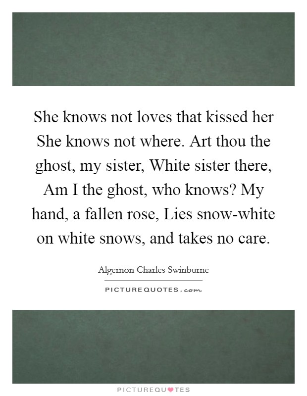 She knows not loves that kissed her She knows not where. Art thou the ghost, my sister, White sister there, Am I the ghost, who knows? My hand, a fallen rose, Lies snow-white on white snows, and takes no care Picture Quote #1