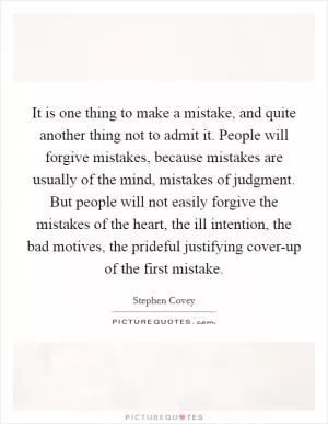 It is one thing to make a mistake, and quite another thing not to admit it. People will forgive mistakes, because mistakes are usually of the mind, mistakes of judgment. But people will not easily forgive the mistakes of the heart, the ill intention, the bad motives, the prideful justifying cover-up of the first mistake Picture Quote #1