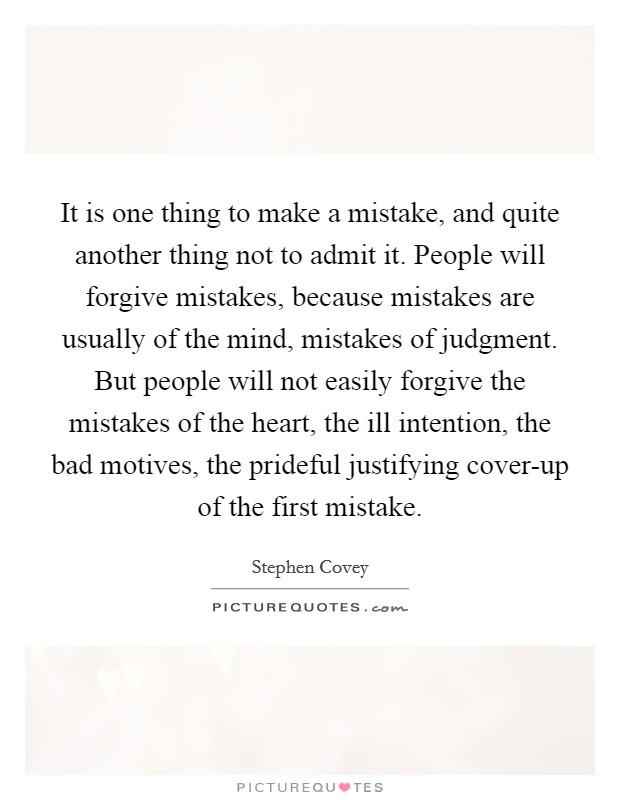 It is one thing to make a mistake, and quite another thing not to admit it. People will forgive mistakes, because mistakes are usually of the mind, mistakes of judgment. But people will not easily forgive the mistakes of the heart, the ill intention, the bad motives, the prideful justifying cover-up of the first mistake Picture Quote #1