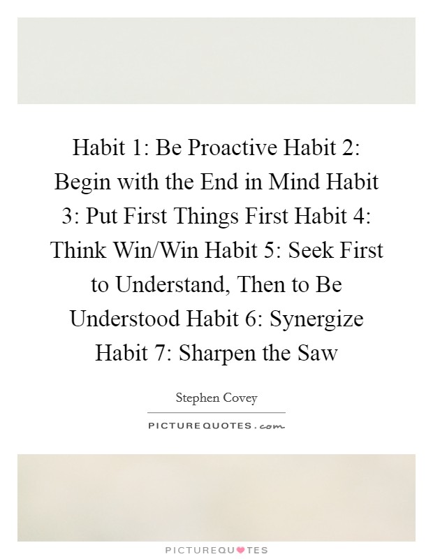 Habit 1: Be Proactive Habit 2: Begin with the End in Mind Habit 3: Put First Things First Habit 4: Think Win/Win Habit 5: Seek First to Understand, Then to Be Understood Habit 6: Synergize Habit 7: Sharpen the Saw Picture Quote #1