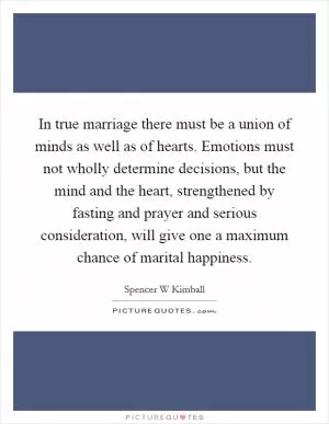 In true marriage there must be a union of minds as well as of hearts. Emotions must not wholly determine decisions, but the mind and the heart, strengthened by fasting and prayer and serious consideration, will give one a maximum chance of marital happiness Picture Quote #1