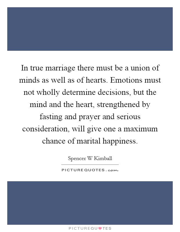 In true marriage there must be a union of minds as well as of hearts. Emotions must not wholly determine decisions, but the mind and the heart, strengthened by fasting and prayer and serious consideration, will give one a maximum chance of marital happiness Picture Quote #1