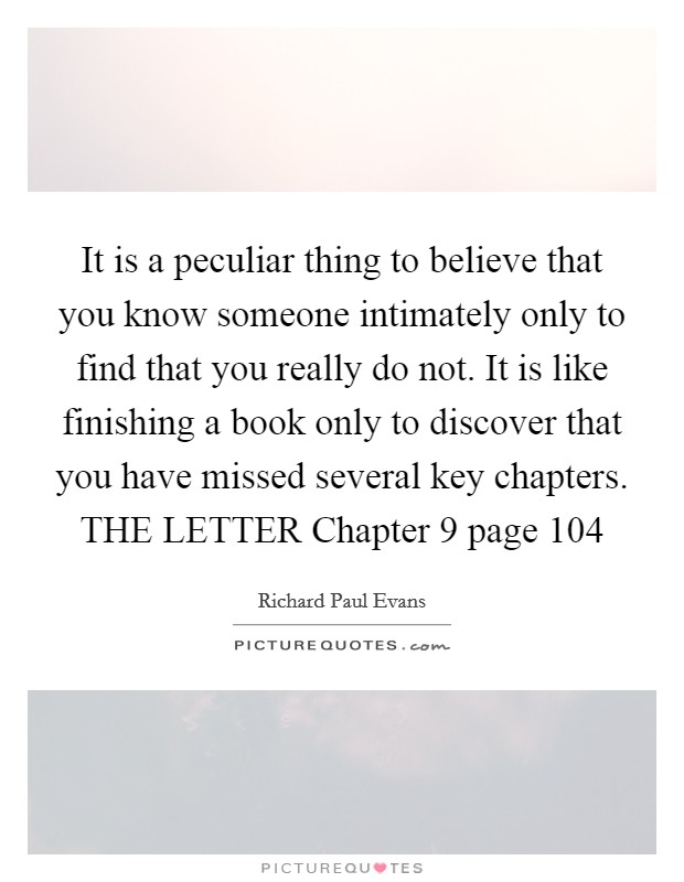 It is a peculiar thing to believe that you know someone intimately only to find that you really do not. It is like finishing a book only to discover that you have missed several key chapters. THE LETTER Chapter 9 page 104 Picture Quote #1