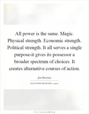 All power is the same. Magic. Physical strength. Economic strength. Political strength. It all serves a single purpose-it gives its possessor a broader spectrum of choices. It creates alternative courses of action Picture Quote #1