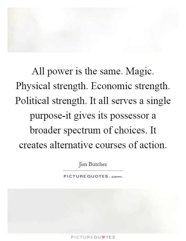 All power is the same. Magic. Physical strength. Economic strength. Political strength. It all serves a single purpose-it gives its possessor a broader spectrum of choices. It creates alternative courses of action Picture Quote #1
