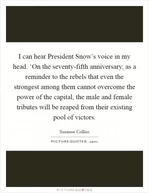 I can hear President Snow’s voice in my head. ‘On the seventy-fifth anniversary, as a reminder to the rebels that even the strongest among them cannot overcome the power of the capital, the male and female tributes will be reaped from their existing pool of victors Picture Quote #1