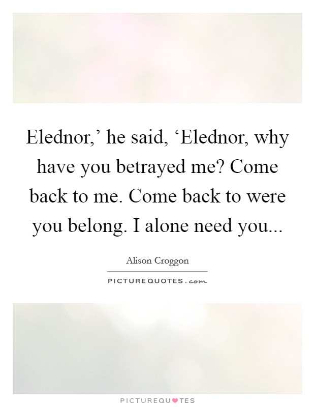 Elednor,' he said, ‘Elednor, why have you betrayed me? Come back to me. Come back to were you belong. I alone need you Picture Quote #1
