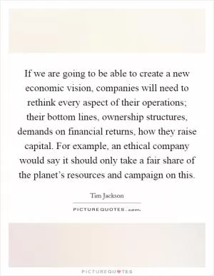 If we are going to be able to create a new economic vision, companies will need to rethink every aspect of their operations; their bottom lines, ownership structures, demands on financial returns, how they raise capital. For example, an ethical company would say it should only take a fair share of the planet’s resources and campaign on this Picture Quote #1