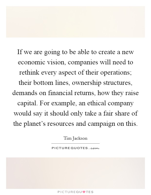 If we are going to be able to create a new economic vision, companies will need to rethink every aspect of their operations; their bottom lines, ownership structures, demands on financial returns, how they raise capital. For example, an ethical company would say it should only take a fair share of the planet's resources and campaign on this Picture Quote #1