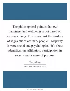 The philosophical point is that our happiness and wellbeing is not based on incomes rising. This is not just the wisdom of sages but of ordinary people. Prosperity is more social and psychological: it’s about identification, affiliation, participation in society and a sense of purpose Picture Quote #1