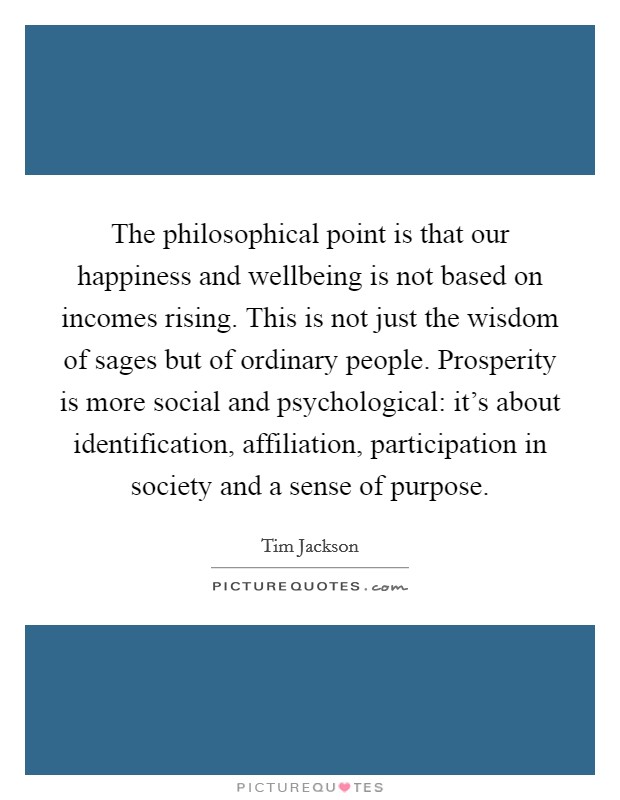 The philosophical point is that our happiness and wellbeing is not based on incomes rising. This is not just the wisdom of sages but of ordinary people. Prosperity is more social and psychological: it's about identification, affiliation, participation in society and a sense of purpose Picture Quote #1
