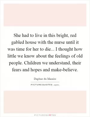 She had to live in this bright, red gabled house with the nurse until it was time for her to die... I thought how little we know about the feelings of old people. Children we understand, their fears and hopes and make-believe Picture Quote #1