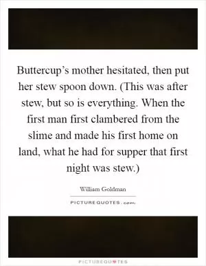 Buttercup’s mother hesitated, then put her stew spoon down. (This was after stew, but so is everything. When the first man first clambered from the slime and made his first home on land, what he had for supper that first night was stew.) Picture Quote #1