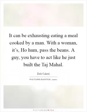It can be exhausting eating a meal cooked by a man. With a woman, it’s, Ho hum, pass the beans. A guy, you have to act like he just built the Taj Mahal Picture Quote #1