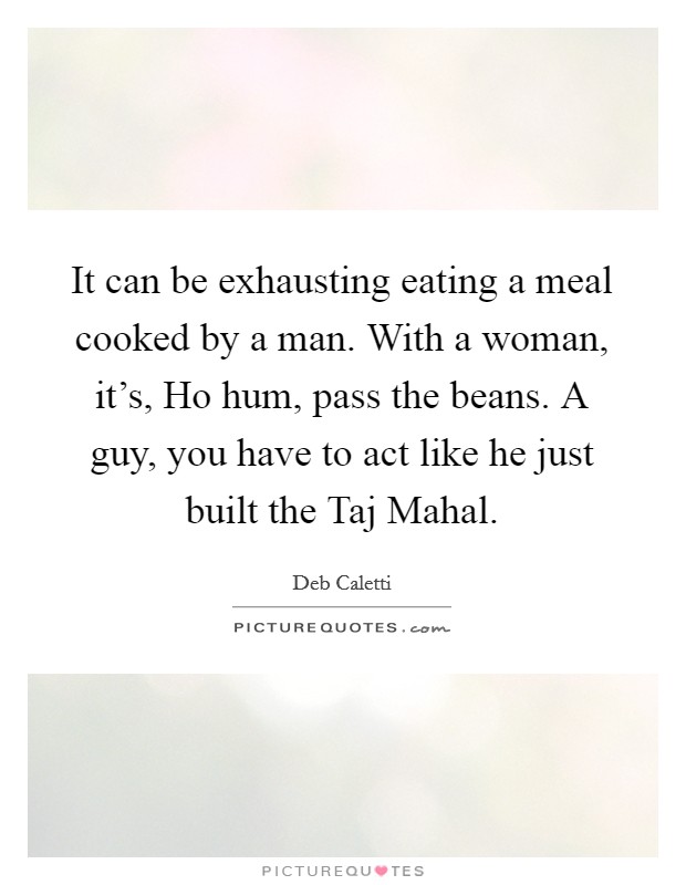 It can be exhausting eating a meal cooked by a man. With a woman, it's, Ho hum, pass the beans. A guy, you have to act like he just built the Taj Mahal Picture Quote #1