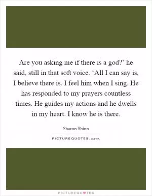 Are you asking me if there is a god?’ he said, still in that soft voice. ‘All I can say is, I believe there is. I feel him when I sing. He has responded to my prayers countless times. He guides my actions and he dwells in my heart. I know he is there Picture Quote #1