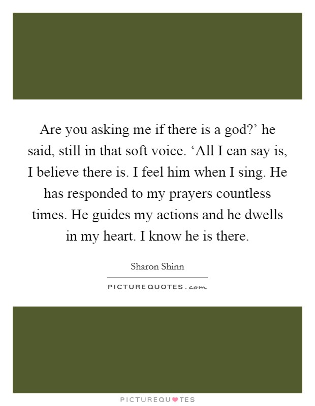 Are you asking me if there is a god?' he said, still in that soft voice. ‘All I can say is, I believe there is. I feel him when I sing. He has responded to my prayers countless times. He guides my actions and he dwells in my heart. I know he is there Picture Quote #1