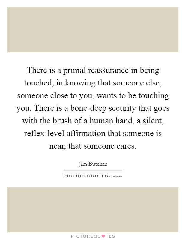 There is a primal reassurance in being touched, in knowing that someone else, someone close to you, wants to be touching you. There is a bone-deep security that goes with the brush of a human hand, a silent, reflex-level affirmation that someone is near, that someone cares Picture Quote #1