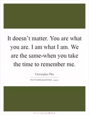 It doesn’t matter. You are what you are. I am what I am. We are the same-when you take the time to remember me Picture Quote #1