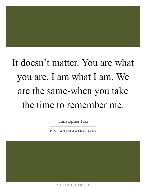 It doesn't matter. You are what you are. I am what I am. We are the same-when you take the time to remember me Picture Quote #1
